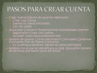 Escribir el texto que aparece en la caja de texto. Clic en regístrate.Realización de actividadesIngresar a:http://www.slideshare.net/DigitarSi los datos son correctos, pronto estarás en:Usuario ContraseñaEl entorno de trabajo está dividido en:1 2 3 4 5 6 1: Descargas 2: Negocios 3: Mi espacio 4: Subir 5: Comunidad 6: Componente de interacciónBrowse = Descargas : permite visualizar archivos de diferentes temas (educación, negocios, entretenimiento, humor, entre otros).