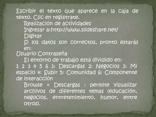 PASOS PARA SUBIR SLIDESHAREPara subir la presentación das un click a upload.Le das click a browse para buscar en la computadora, cd, jump driveBusca la presentación en la computadora. Cd, jumpdrive etc.Aquí puedes ver que está subiendo la presentación.Luego de escribir la descripción dar click A plublish. Escribir la descripción de la presentaciónEste mensaje te dice que la presentación subió exitosamente, da click sobre donde dice here para obtener el código. Da click aquí para poder obtener código.