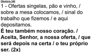Ofertório 340
1 - Ofertas singelas, pão e vinho, /
sobre a mesa colocamos, / sinal do
trabalho que fizemos / e aqui
depositamos.
É teu também nosso coração. /
Aceita, Senhor, a nossa oferta, / que
será depois na certa / o teu próprio
ser. (2x)
 