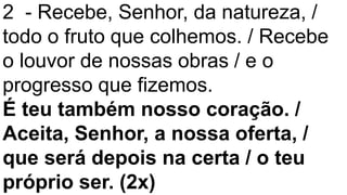 2 - Recebe, Senhor, da natureza, /
todo o fruto que colhemos. / Recebe
o louvor de nossas obras / e o
progresso que fizemos.
É teu também nosso coração. /
Aceita, Senhor, a nossa oferta, /
que será depois na certa / o teu
próprio ser. (2x)
 