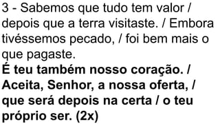 3 - Sabemos que tudo tem valor /
depois que a terra visitaste. / Embora
tivéssemos pecado, / foi bem mais o
que pagaste.
É teu também nosso coração. /
Aceita, Senhor, a nossa oferta, /
que será depois na certa / o teu
próprio ser. (2x)
 