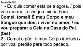Comunhão 595
1 - Eu quis comer esta ceia agora, / pois
vou morrer, já chegou minha hora.
Comei, tomai! É meu Corpo e meu
Sangue que dou, / vivei no amor, / eu
vou preparar a Ceia na Casa do Pai.
(bis)
2 - Comei o pão: é meu Corpo imolado /
por vós; perdão para todo pecado.
 