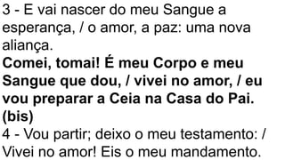 3 - E vai nascer do meu Sangue a
esperança, / o amor, a paz: uma nova
aliança.
Comei, tomai! É meu Corpo e meu
Sangue que dou, / vivei no amor, / eu
vou preparar a Ceia na Casa do Pai.
(bis)
4 - Vou partir; deixo o meu testamento: /
Vivei no amor! Eis o meu mandamento.
 