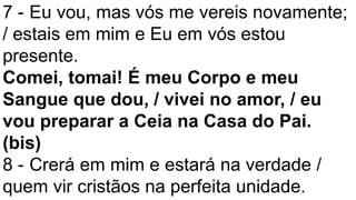 7 - Eu vou, mas vós me vereis novamente;
/ estais em mim e Eu em vós estou
presente.
Comei, tomai! É meu Corpo e meu
Sangue que dou, / vivei no amor, / eu
vou preparar a Ceia na Casa do Pai.
(bis)
8 - Crerá em mim e estará na verdade /
quem vir cristãos na perfeita unidade.
 