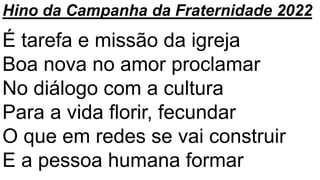Hino da Campanha da Fraternidade 2022
É tarefa e missão da igreja
Boa nova no amor proclamar
No diálogo com a cultura
Para a vida florir, fecundar
O que em redes se vai construir
E a pessoa humana formar
 