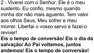 2 - Viverei com o Senhor: Ele é o meu
sustento. Eu confio, mesmo quando
minha dor não mais aguento. Tem valor
aos olhos Seus, Meu sofrer e meu
morrer. Libertai o vosso servo e fazei-o
reviver!
Eis o tempo de conversão/ Eis o dia da
salvação/ Ao Pai voltemos, juntos
andemos/ Eis o tempo de conversão!
 
