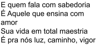 E quem fala com sabedoria
É Aquele que ensina com
amor
Sua vida em total maestria
É pra nós luz, caminho, vigor
 