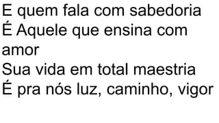 E quem fala com sabedoria
É Aquele que ensina com
amor
Sua vida em total maestria
É pra nós luz, caminho, vigor
 