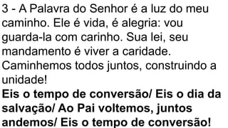 3 - A Palavra do Senhor é a luz do meu
caminho. Ele é vida, é alegria: vou
guarda-la com carinho. Sua lei, seu
mandamento é viver a caridade.
Caminhemos todos juntos, construindo a
unidade!
Eis o tempo de conversão/ Eis o dia da
salvação/ Ao Pai voltemos, juntos
andemos/ Eis o tempo de conversão!
 
