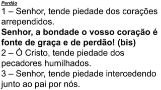 Perdão
1 – Senhor, tende piedade dos corações
arrependidos.
Senhor, a bondade o vosso coração é
fonte de graça e de perdão! (bis)
2 – Ó Cristo, tende piedade dos
pecadores humilhados.
3 – Senhor, tende piedade intercedendo
junto ao pai por nós.
 