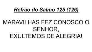 Refrão do Salmo 125 (126)
MARAVILHAS FEZ CONOSCO O
SENHOR,
EXULTEMOS DE ALEGRIA!
 
