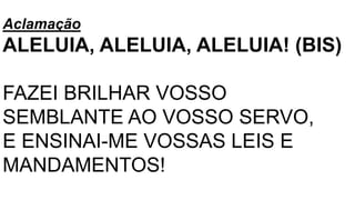 Aclamação
ALELUIA, ALELUIA, ALELUIA! (BIS)
FAZEI BRILHAR VOSSO
SEMBLANTE AO VOSSO SERVO,
E ENSINAI-ME VOSSAS LEIS E
MANDAMENTOS!
 