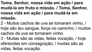 Toma, Senhor, nossa vida em ação / para
mudá-la em fruto e missão. / Toma, Senhor,
nossa vida em ação / para mudá-la em
missão.
2 - Muitos cachos de uva se tornaram vinho, /
hoje são teu sangue, força no caminho; / muitos
cachos de uva se tornaram vinho.
3 - Muitas são as vidas, feitas vocação, / hoje
oferecidas em consagração; / muitas são as
vidas, feitas vocação.
 