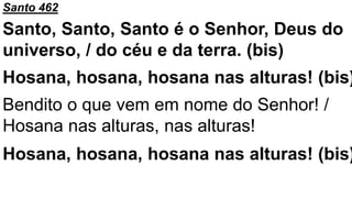 Santo 462
Santo, Santo, Santo é o Senhor, Deus do
universo, / do céu e da terra. (bis)
Hosana, hosana, hosana nas alturas! (bis)
Bendito o que vem em nome do Senhor! /
Hosana nas alturas, nas alturas!
Hosana, hosana, hosana nas alturas! (bis)
 