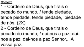 Cordeiro
1 - Cordeiro de Deus, que tirais o
pecado do mundo, / tende piedade,
tende piedade, tende piedade, piedade
de nós. (2X)
2 - Cordeiro de Deus, que tirais o
pecado do mundo, / dai-nos a paz, dai-
nos a paz, dai-nos a paz Senhor... A
vossa paz.
 