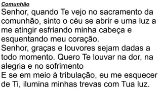 Comunhão
Senhor, quando Te vejo no sacramento da
comunhão, sinto o céu se abrir e uma luz a
me atingir esfriando minha cabeça e
esquentando meu coração.
Senhor, graças e louvores sejam dadas a
todo momento. Quero Te louvar na dor, na
alegria e no sofrimento
E se em meio à tribulação, eu me esquecer
de Ti, ilumina minhas trevas com Tua luz.
 