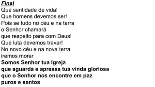 Final
Que santidade de vida!
Que homens devemos ser!
Pois se tudo no céu e na terra
o Senhor chamará
que respeito para com Deus!
Que luta devemos travar!
No novo céu e na nova terra
iremos morar
Somos Senhor tua Igreja
que aguarda e apressa tua vinda gloriosa
que o Senhor nos encontre em paz
puros e santos
 