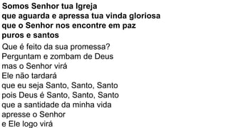 Somos Senhor tua Igreja
que aguarda e apressa tua vinda gloriosa
que o Senhor nos encontre em paz
puros e santos
Que é feito da sua promessa?
Perguntam e zombam de Deus
mas o Senhor virá
Ele não tardará
que eu seja Santo, Santo, Santo
pois Deus é Santo, Santo, Santo
que a santidade da minha vida
apresse o Senhor
e Ele logo virá
 