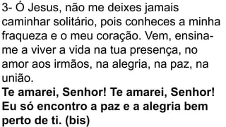 3- Ó Jesus, não me deixes jamais
caminhar solitário, pois conheces a minha
fraqueza e o meu coração. Vem, ensina-
me a viver a vida na tua presença, no
amor aos irmãos, na alegria, na paz, na
união.
Te amarei, Senhor! Te amarei, Senhor!
Eu só encontro a paz e a alegria bem
perto de ti. (bis)
 