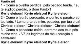 Perdão 193
1 - Como a ovelha perdida, pelo pecado ferida, / eu
te suplico perdão, ó Bom Pastor!
Kyrie eleison! Kyrie eleison! Kyrie eleison!
2 - Como o ladrão perdoado, encontro o paraíso ao
teu lado. / Lembra-te de mim, pecador, por tua cruz!
Christe eleison! Christe eleison! Christe eleison!
3 - Como a pecadora caída, derramo aos teus pés
minha vida. / Vê as lágrimas do meu coração e
salva-me!
Kyrie eleison! Kyrie eleison! Kyrie eleison!
 