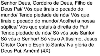 Senhor Deus, Cordeiro de Deus, Filho de
Deus Pai/ Vós que tirais o pecado do
mundo/ Tende piedade de nós/ Vós que
tirais o pecado do mundo/ Acolhei a nossa
súplica/ Vós que estais à direita do Pai/
Tende piedade de nós/ Só vós sois Santo/
Só vós o Senhor/ Só vós o Altíssimo, Jesus
Cristo/ Com o Espírito Santo/ Na glória de
Deus Pai. Amém! (4X)
 