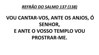 REFRÃO DO SALMO 137 (138)
VOU CANTAR-VOS, ANTE OS ANJOS, Ó
SENHOR,
E ANTE O VOSSO TEMPLO VOU
PROSTRAR-ME.
 