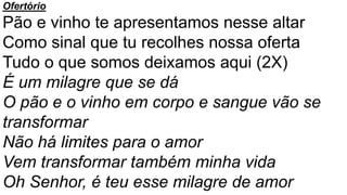 Ofertório
Pão e vinho te apresentamos nesse altar
Como sinal que tu recolhes nossa oferta
Tudo o que somos deixamos aqui (2X)
É um milagre que se dá
O pão e o vinho em corpo e sangue vão se
transformar
Não há limites para o amor
Vem transformar também minha vida
Oh Senhor, é teu esse milagre de amor
 