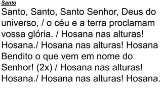 Santo
Santo, Santo, Santo Senhor, Deus do
universo, / o céu e a terra proclamam
vossa glória. / Hosana nas alturas!
Hosana./ Hosana nas alturas! Hosana
Bendito o que vem em nome do
Senhor! (2x) / Hosana nas alturas!
Hosana./ Hosana nas alturas! Hosana.
 