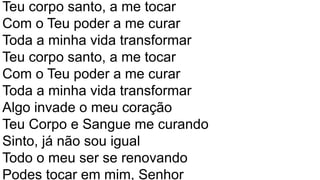 Teu corpo santo, a me tocar
Com o Teu poder a me curar
Toda a minha vida transformar
Teu corpo santo, a me tocar
Com o Teu poder a me curar
Toda a minha vida transformar
Algo invade o meu coração
Teu Corpo e Sangue me curando
Sinto, já não sou igual
Todo o meu ser se renovando
Podes tocar em mim, Senhor
 