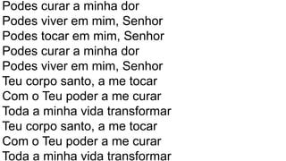 Podes curar a minha dor
Podes viver em mim, Senhor
Podes tocar em mim, Senhor
Podes curar a minha dor
Podes viver em mim, Senhor
Teu corpo santo, a me tocar
Com o Teu poder a me curar
Toda a minha vida transformar
Teu corpo santo, a me tocar
Com o Teu poder a me curar
Toda a minha vida transformar
 
