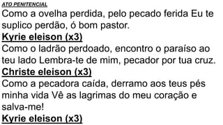 ATO PENITENCIAL
Como a ovelha perdida, pelo pecado ferida Eu te
suplico perdão, ó bom pastor.
Kyrie eleison (x3)
Como o ladrão perdoado, encontro o paraíso ao
teu lado Lembra-te de mim, pecador por tua cruz.
Christe eleison (x3)
Como a pecadora caída, derramo aos teus pés
minha vida Vê as lagrimas do meu coração e
salva-me!
Kyrie eleison (x3)
 