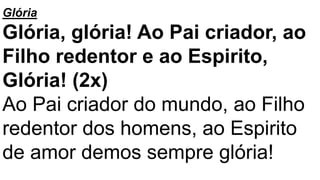 Glória
Glória, glória! Ao Pai criador, ao
Filho redentor e ao Espirito,
Glória! (2x)
Ao Pai criador do mundo, ao Filho
redentor dos homens, ao Espirito
de amor demos sempre glória!
 