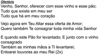 Ofertório
Venho, Senhor, oferecer com esse vinho e esse pão;
Tudo que existe em meu ser
Tudo que há em meu coração
Vejo agora em Teu Altar essa oferta de Amor;
Quero também Te consagrar toda minha vida Senhor
E quando este Pão for levantado; E junto com o vinho
consagrado
Também as minhas mãos a Ti levantarei;
Entoarei louvores ao meu Rei (2x)
 