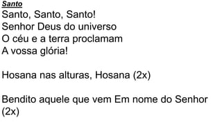 Santo
Santo, Santo, Santo!
Senhor Deus do universo
O céu e a terra proclamam
A vossa glória!
Hosana nas alturas, Hosana (2x)
Bendito aquele que vem Em nome do Senhor
(2x)
 