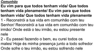 Comunhão
Eu vim para que todos tenham vida/ Que todos
tenham vida plenamente/ Eu vim para que todos
tenham vida/ Que todos tenham vida plenamente
1 - Reconstrói a tua vida em comunhão com teu
Senhor/ Reconstrói a tua vida em comunhão com teu
irmão/ Onde está o teu irmão, eu estou presente
nele
2 - Eu passei fazendo o bem, eu curei todos os
males/ Hoje és minha presença junto a todo sofredor
Onde sofre o teu irmão, eu estou sofrendo nele
 