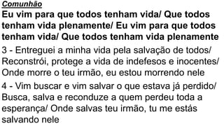 Comunhão
Eu vim para que todos tenham vida/ Que todos
tenham vida plenamente/ Eu vim para que todos
tenham vida/ Que todos tenham vida plenamente
3 - Entreguei a minha vida pela salvação de todos/
Reconstrói, protege a vida de indefesos e inocentes/
Onde morre o teu irmão, eu estou morrendo nele
4 - Vim buscar e vim salvar o que estava já perdido/
Busca, salva e reconduze a quem perdeu toda a
esperança/ Onde salvas teu irmão, tu me estás
salvando nele
 
