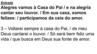 Entrada
Alegres vamos à Casa do Pai / e na alegria
cantar seu louvor. / Em sua casa, somos
felizes: / participamos da ceia do amor.
3 – Voltarei sempre à casa do Pai, / de meu
Deus cantarei o louvor. / Só será bem feliz uma
vida / que busca em Deus sua fonte de amor.
 