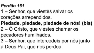 Perdão 161
1 – Senhor, que viestes salvar os
corações arrependidos.
Piedade, piedade, piedade de nós! (bis)
2 – Ó Cristo, que viestes chamar os
pecadores humilhados.
3 – Senhor, que intercedeis por nós junto
a Deus Pai, que nos perdoa.
 