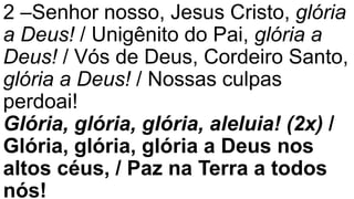 2 –Senhor nosso, Jesus Cristo, glória
a Deus! / Unigênito do Pai, glória a
Deus! / Vós de Deus, Cordeiro Santo,
glória a Deus! / Nossas culpas
perdoai!
Glória, glória, glória, aleluia! (2x) /
Glória, glória, glória a Deus nos
altos céus, / Paz na Terra a todos
nós!
 