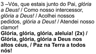3 –Vós, que estais junto do Pai, glória
a Deus! / Como nosso intercessor,
glória a Deus! / Acolhei nossos
pedidos, glória a Deus! / Atendei nosso
clamor!
Glória, glória, glória, aleluia! (2x) /
Glória, glória, glória a Deus nos
altos céus, / Paz na Terra a todos
nós!
 