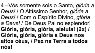 4 –Vós somente sois o Santo, glória a
Deus! / O Altíssimo Senhor, glória a
Deus! / Com o Espírito Divino, glória
a Deus! / De Deus Pai no esplendor!
Glória, glória, glória, aleluia! (2x) /
Glória, glória, glória a Deus nos
altos céus, / Paz na Terra a todos
nós!
 