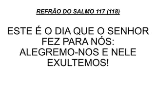 REFRÃO DO SALMO 117 (118)
ESTE É O DIA QUE O SENHOR
FEZ PARA NÓS:
ALEGREMO-NOS E NELE
EXULTEMOS!
 
