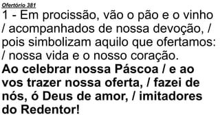 Ofertório 381
1 - Em procissão, vão o pão e o vinho
/ acompanhados de nossa devoção, /
pois simbolizam aquilo que ofertamos:
/ nossa vida e o nosso coração.
Ao celebrar nossa Páscoa / e ao
vos trazer nossa oferta, / fazei de
nós, ó Deus de amor, / imitadores
do Redentor!
 