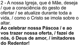 2 - A nossa Igreja, que é Mãe, deseja
/ que a consciência do gesto de
ofertar / se atualize durante toda a
vida, / como o Cristo se imola sobre o
altar.
Ao celebrar nossa Páscoa / e ao
vos trazer nossa oferta, / fazei de
nós, ó Deus de amor, / imitadores
do Redentor!
 