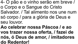 4- O pão e o vinho serão em breve /
o Corpo e o Sangue do Cristo
Salvador. / Tal alimento nos une num
só corpo / para a glória de Deus e
seu louvor.
Ao celebrar nossa Páscoa / e ao
vos trazer nossa oferta, / fazei de
nós, ó Deus de amor, / imitadores
do Redentor!
 