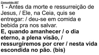 Comunhão 607
1 - Antes da morte e ressurreição de
Jesus, / Ele, na Ceia, quis se
entregar: / deu-se em comida e
bebida pra nos salvar.
E, quando amanhecer / o dia
eterno, a plena visão, /
ressurgiremos por crer / nesta vida
escondida no pão. (bis)
 