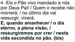 4 -Eis o Pão vivo mandado a nós
por Deus Pai! / Quem o recebe não
morrerá; / no último dia vai
ressurgir, viverá.
E, quando amanhecer / o dia
eterno, a plena visão, /
ressurgiremos por crer / nesta
vida escondida no pão. (bis)
 