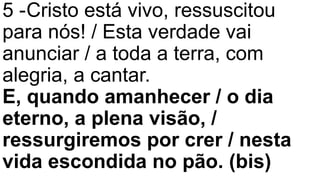 5 -Cristo está vivo, ressuscitou
para nós! / Esta verdade vai
anunciar / a toda a terra, com
alegria, a cantar.
E, quando amanhecer / o dia
eterno, a plena visão, /
ressurgiremos por crer / nesta
vida escondida no pão. (bis)
 