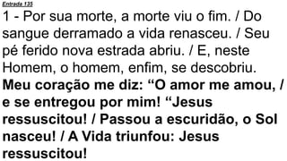 Entrada 135
1 - Por sua morte, a morte viu o fim. / Do
sangue derramado a vida renasceu. / Seu
pé ferido nova estrada abriu. / E, neste
Homem, o homem, enfim, se descobriu.
Meu coração me diz: “O amor me amou, /
e se entregou por mim! “Jesus
ressuscitou! / Passou a escuridão, o Sol
nasceu! / A Vida triunfou: Jesus
ressuscitou!
 