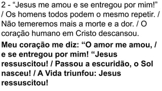 2 - “Jesus me amou e se entregou por mim!”
/ Os homens todos podem o mesmo repetir. /
Não temeremos mais a morte e a dor. / O
coração humano em Cristo descansou.
Meu coração me diz: “O amor me amou, /
e se entregou por mim! “Jesus
ressuscitou! / Passou a escuridão, o Sol
nasceu! / A Vida triunfou: Jesus
ressuscitou!
 